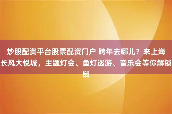 炒股配资平台股票配资门户 跨年去哪儿？来上海长风大悦城，主题灯会、鱼灯巡游、音乐会等你解锁