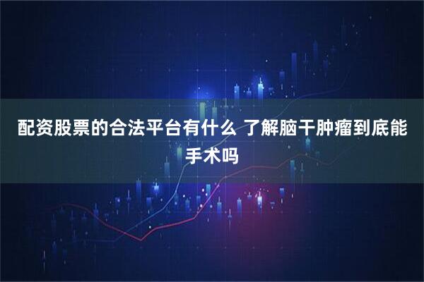 配资股票的合法平台有什么 了解脑干肿瘤到底能手术吗