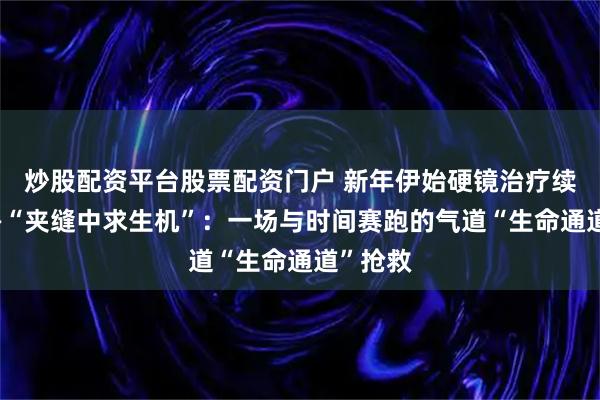 炒股配资平台股票配资门户 新年伊始硬镜治疗续新篇——“夹缝中求生机”：一场与时间赛跑的气道“生命通道”抢救