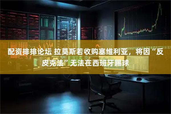 配资排排论坛 拉莫斯若收购塞维利亚，将因“反皮克法”无法在西班牙踢球
