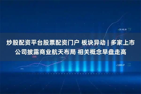 炒股配资平台股票配资门户 板块异动 | 多家上市公司披露商业航天布局 相关概念早盘走高