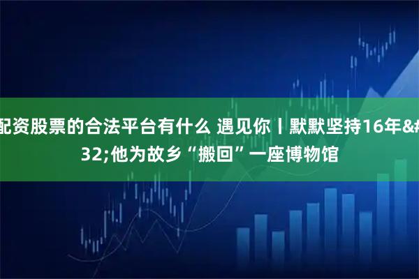 配资股票的合法平台有什么 遇见你丨默默坚持16年 他为故乡“搬回”一座博物馆