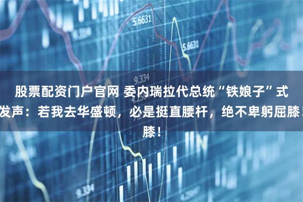 股票配资门户官网 委内瑞拉代总统“铁娘子”式发声：若我去华盛顿，必是挺直腰杆，绝不卑躬屈膝！