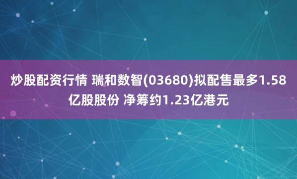 炒股配资行情 瑞和数智(03680)拟配售最多1.58亿股股份 净筹约1.23亿港元
