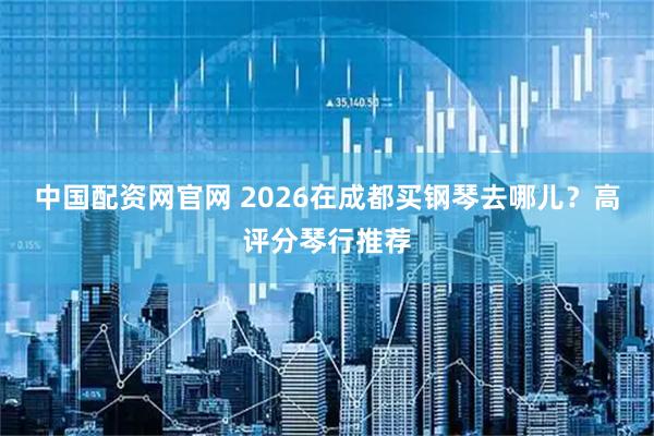中国配资网官网 2026在成都买钢琴去哪儿？高评分琴行推荐