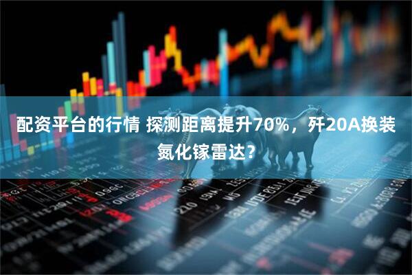 配资平台的行情 探测距离提升70%，歼20A换装氮化镓雷达？