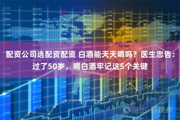 配资公司选配资配资 白酒能天天喝吗？医生忠告：过了50岁，喝白酒牢记这5个关键