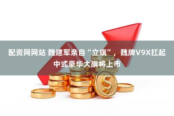 配资网网站 魏建军亲自“立旗”，魏牌V9X扛起中式豪华大旗将上市