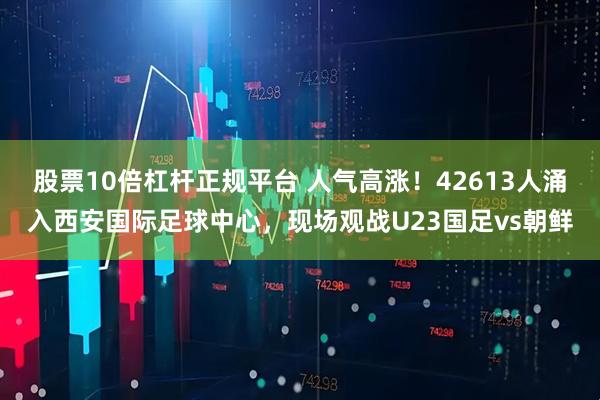 股票10倍杠杆正规平台 人气高涨！42613人涌入西安国际足球中心，现场观战U23国足vs朝鲜