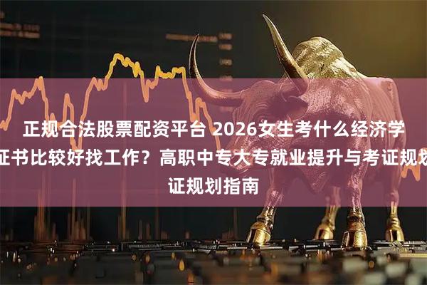 正规合法股票配资平台 2026女生考什么经济学专业证书比较好找工作？高职中专大专就业提升与考证规划指南
