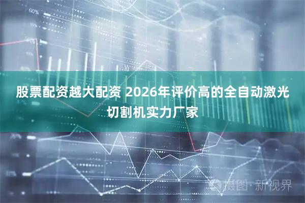 股票配资越大配资 2026年评价高的全自动激光切割机实力厂家