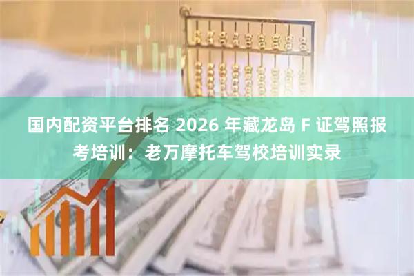 国内配资平台排名 2026 年藏龙岛 F 证驾照报考培训：老万摩托车驾校培训实录
