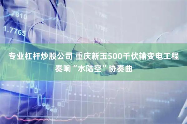 专业杠杆炒股公司 重庆新玉500千伏输变电工程奏响“水陆空”协奏曲