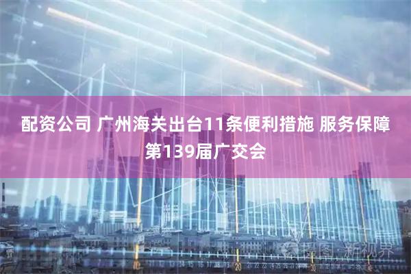 配资公司 广州海关出台11条便利措施 服务保障第139届广交会