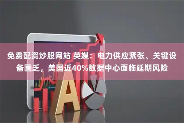 免费配资炒股网站 英媒：电力供应紧张、关键设备匮乏，美国近40%数据中心面临延期风险