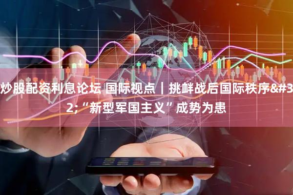 炒股配资利息论坛 国际视点｜挑衅战后国际秩序 “新型军国主义”成势为患