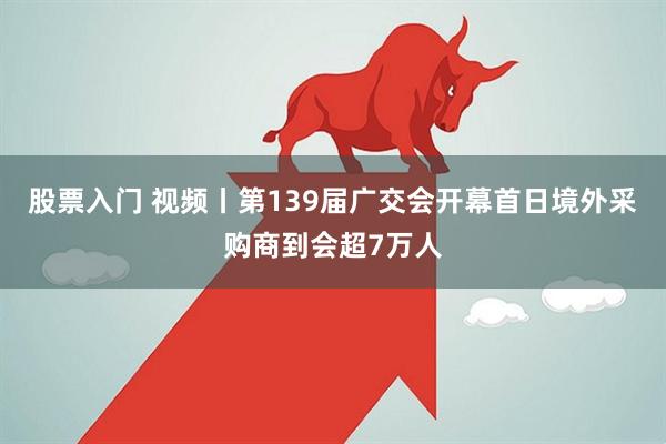 股票入门 视频丨第139届广交会开幕首日境外采购商到会超7万人