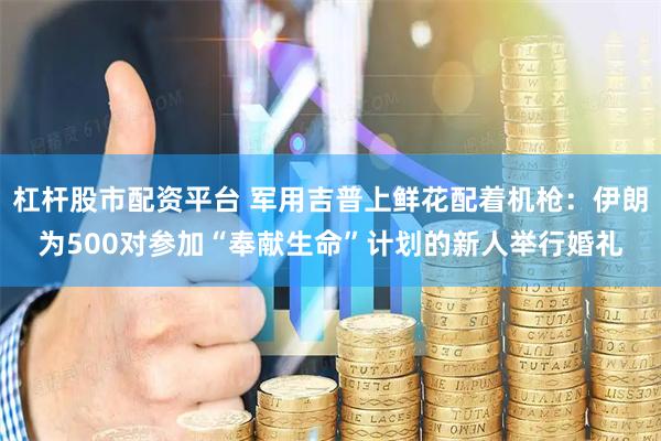 杠杆股市配资平台 军用吉普上鲜花配着机枪：伊朗为500对参加“奉献生命”计划的新人举行婚礼