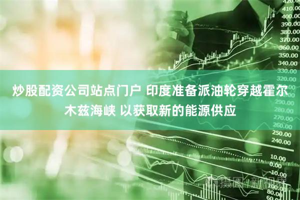 炒股配资公司站点门户 印度准备派油轮穿越霍尔木兹海峡 以获取新的能源供应