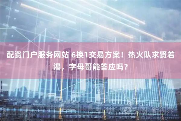 配资门户服务网站 6换1交易方案！热火队求贤若渴，字母哥能答应吗？
