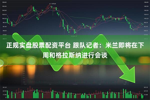 正规实盘股票配资平台 跟队记者：米兰即将在下周和格拉斯纳进行会谈