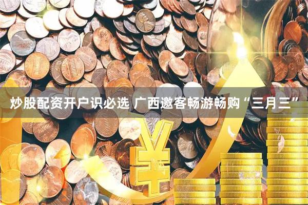 炒股配资开户识必选 广西邀客畅游畅购“三月三”