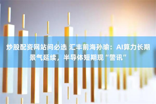 炒股配资网站问必选 汇丰前海孙瑜：AI算力长期景气延续，半导体短期现“警讯”