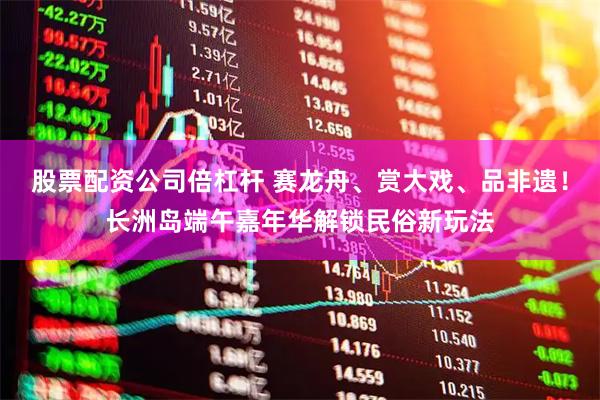 股票配资公司倍杠杆 赛龙舟、赏大戏、品非遗！长洲岛端午嘉年华解锁民俗新玩法