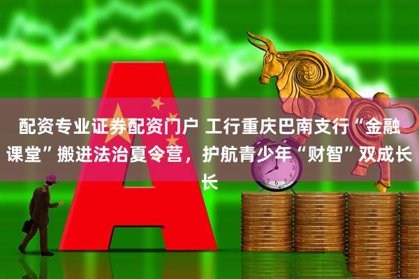 配资专业证券配资门户 工行重庆巴南支行“金融课堂”搬进法治夏令营，护航青少年“财智”双成长